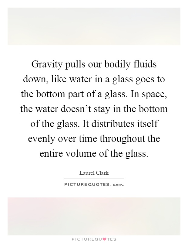 Gravity pulls our bodily fluids down, like water in a glass goes to the bottom part of a glass. In space, the water doesn't stay in the bottom of the glass. It distributes itself evenly over time throughout the entire volume of the glass Picture Quote #1