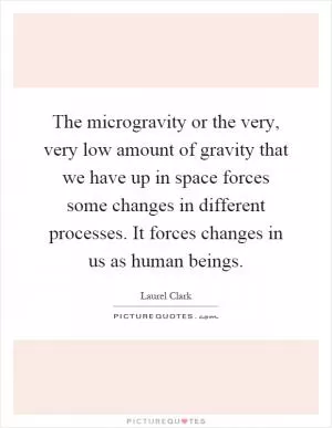 The microgravity or the very, very low amount of gravity that we have up in space forces some changes in different processes. It forces changes in us as human beings Picture Quote #1