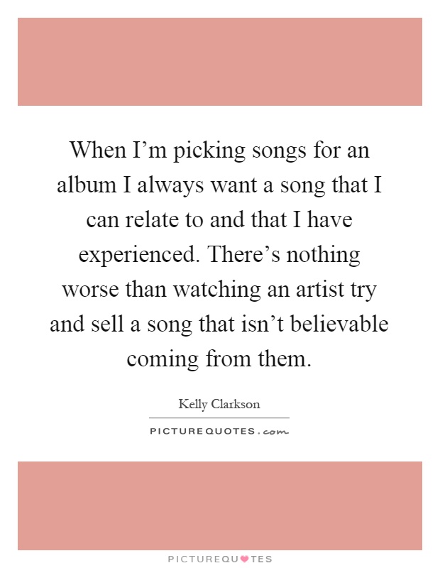 When I'm picking songs for an album I always want a song that I can relate to and that I have experienced. There's nothing worse than watching an artist try and sell a song that isn't believable coming from them Picture Quote #1