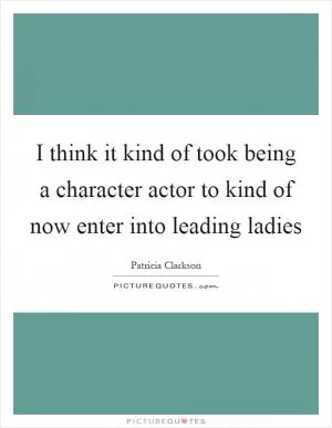 I think it kind of took being a character actor to kind of now enter into leading ladies Picture Quote #1
