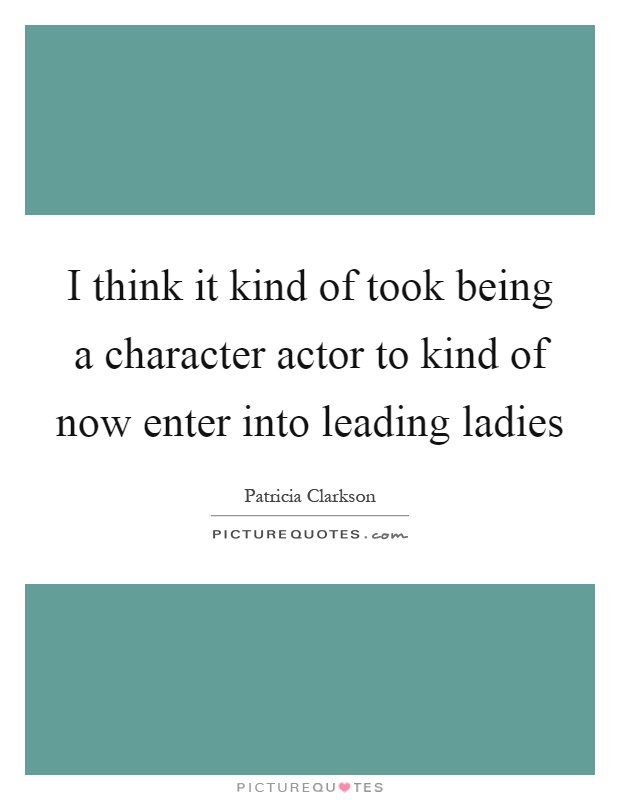 I think it kind of took being a character actor to kind of now enter into leading ladies Picture Quote #1