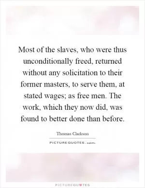 Most of the slaves, who were thus unconditionally freed, returned without any solicitation to their former masters, to serve them, at stated wages; as free men. The work, which they now did, was found to better done than before Picture Quote #1