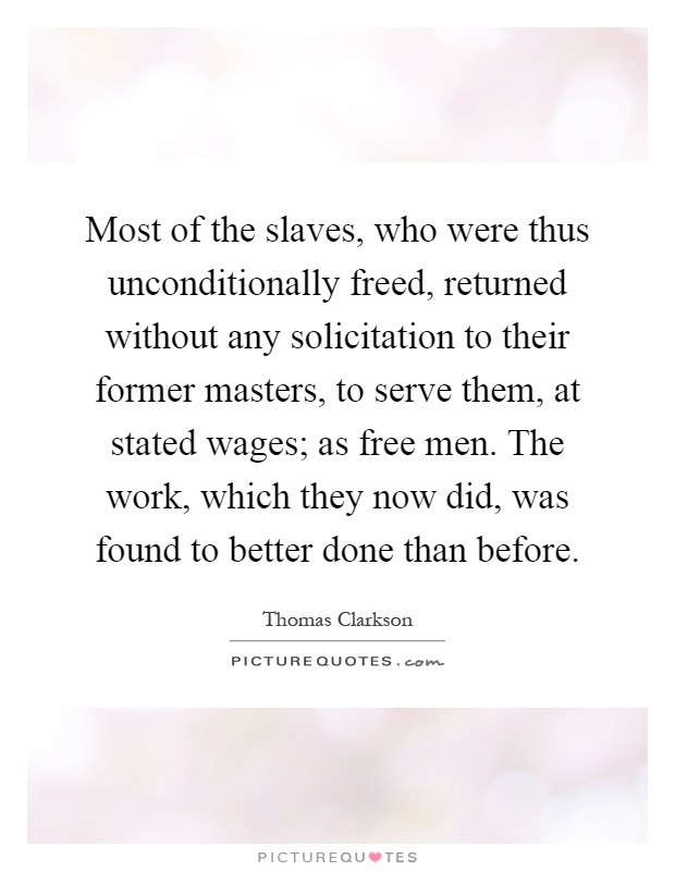 Most of the slaves, who were thus unconditionally freed, returned without any solicitation to their former masters, to serve them, at stated wages; as free men. The work, which they now did, was found to better done than before Picture Quote #1