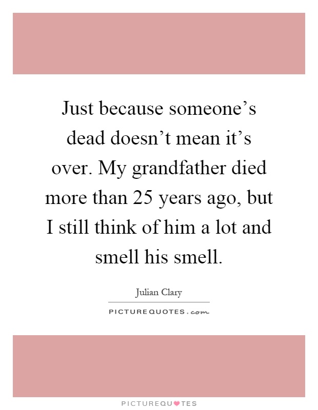 Just because someone's dead doesn't mean it's over. My grandfather died more than 25 years ago, but I still think of him a lot and smell his smell Picture Quote #1