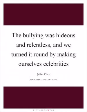The bullying was hideous and relentless, and we turned it round by making ourselves celebrities Picture Quote #1