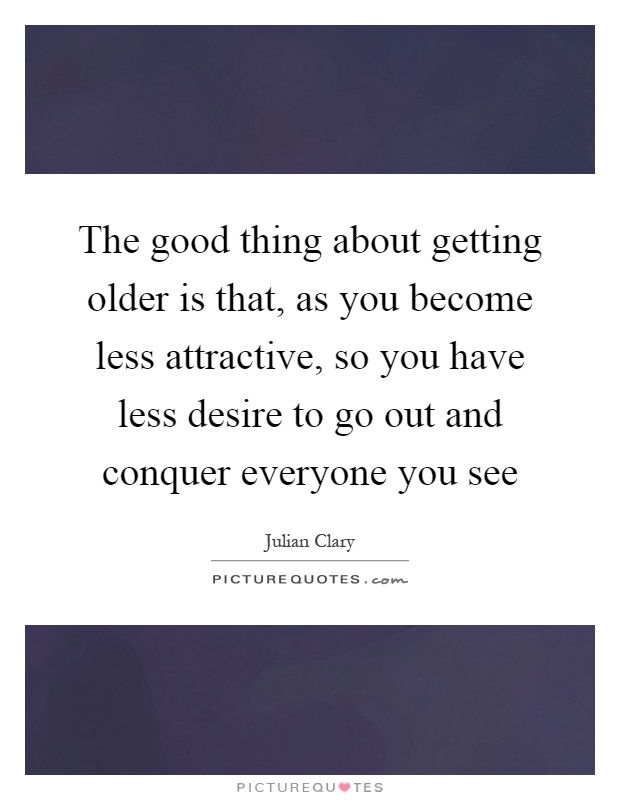 The good thing about getting older is that, as you become less attractive, so you have less desire to go out and conquer everyone you see Picture Quote #1