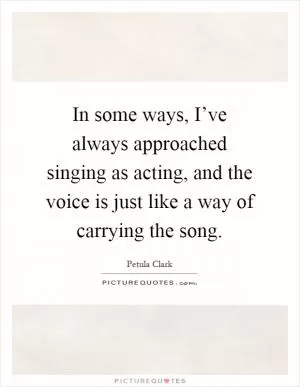 In some ways, I’ve always approached singing as acting, and the voice is just like a way of carrying the song Picture Quote #1