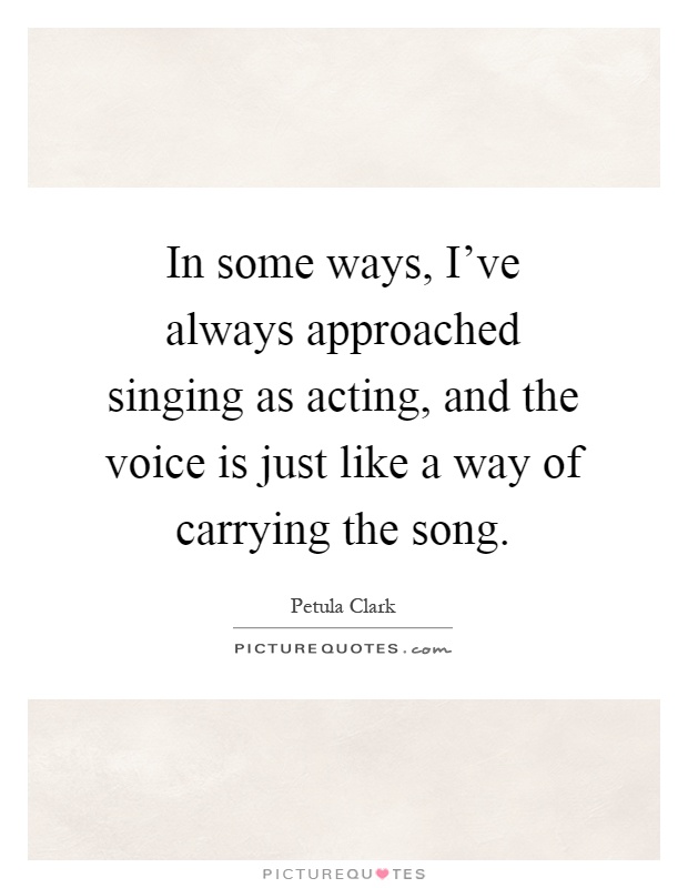 In some ways, I've always approached singing as acting, and the voice is just like a way of carrying the song Picture Quote #1