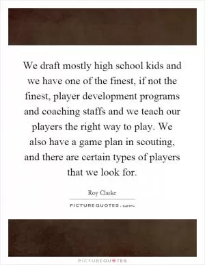 We draft mostly high school kids and we have one of the finest, if not the finest, player development programs and coaching staffs and we teach our players the right way to play. We also have a game plan in scouting, and there are certain types of players that we look for Picture Quote #1