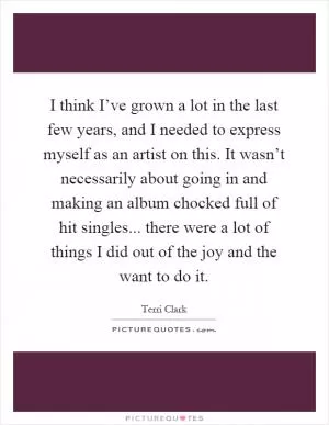 I think I’ve grown a lot in the last few years, and I needed to express myself as an artist on this. It wasn’t necessarily about going in and making an album chocked full of hit singles... there were a lot of things I did out of the joy and the want to do it Picture Quote #1