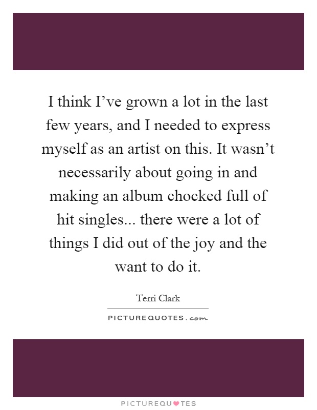 I think I've grown a lot in the last few years, and I needed to express myself as an artist on this. It wasn't necessarily about going in and making an album chocked full of hit singles... there were a lot of things I did out of the joy and the want to do it Picture Quote #1