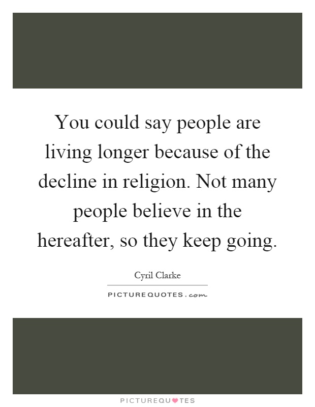 You could say people are living longer because of the decline in religion. Not many people believe in the hereafter, so they keep going Picture Quote #1