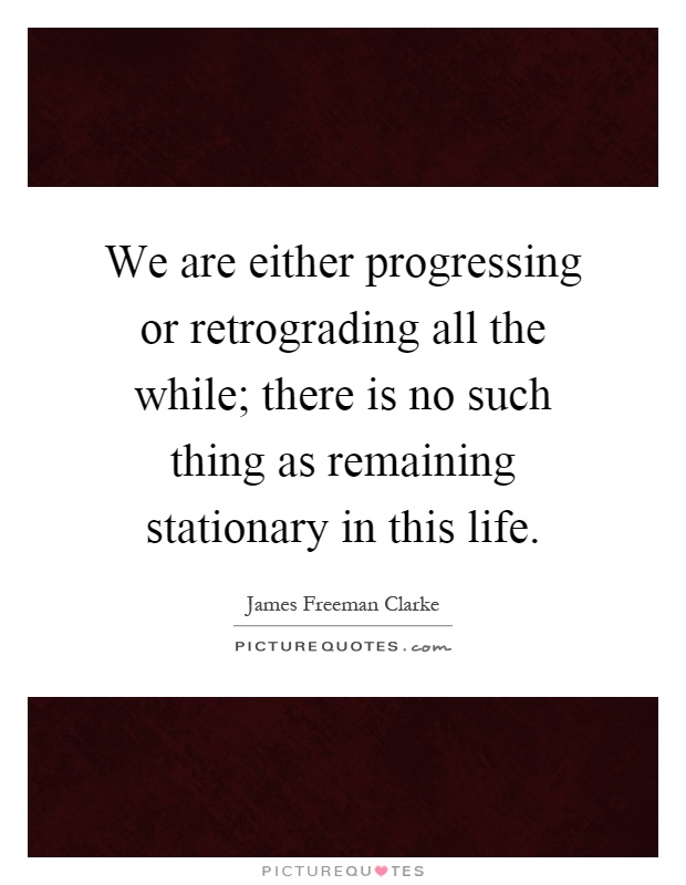 We are either progressing or retrograding all the while; there is no such thing as remaining stationary in this life Picture Quote #1