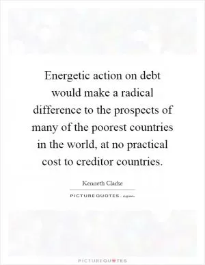 Energetic action on debt would make a radical difference to the prospects of many of the poorest countries in the world, at no practical cost to creditor countries Picture Quote #1