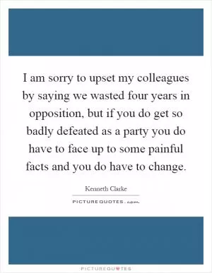 I am sorry to upset my colleagues by saying we wasted four years in opposition, but if you do get so badly defeated as a party you do have to face up to some painful facts and you do have to change Picture Quote #1