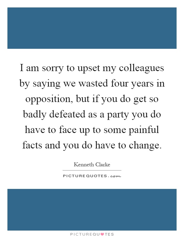 I am sorry to upset my colleagues by saying we wasted four years in opposition, but if you do get so badly defeated as a party you do have to face up to some painful facts and you do have to change Picture Quote #1
