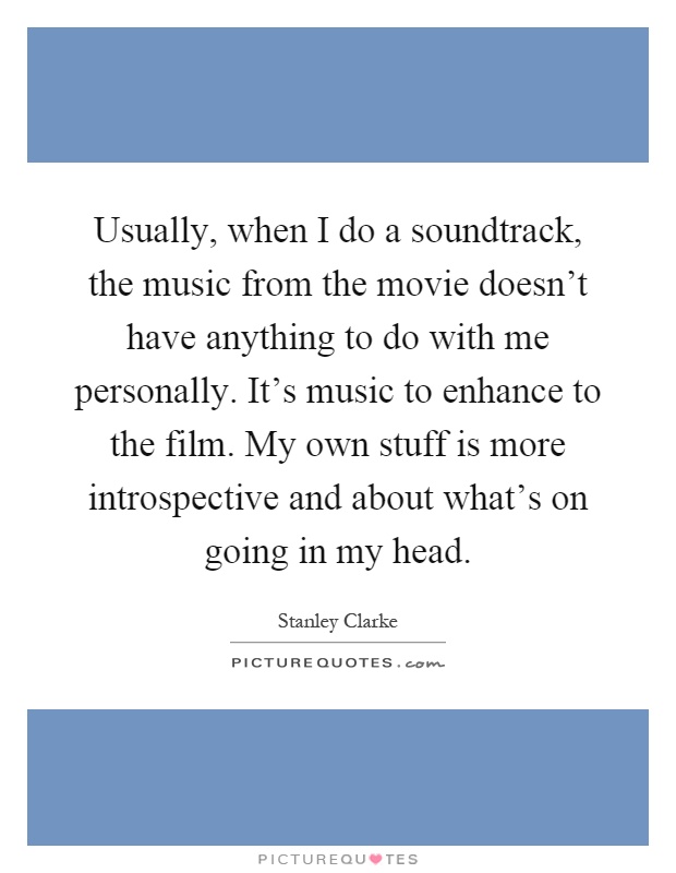 Usually, when I do a soundtrack, the music from the movie doesn't have anything to do with me personally. It's music to enhance to the film. My own stuff is more introspective and about what's on going in my head Picture Quote #1