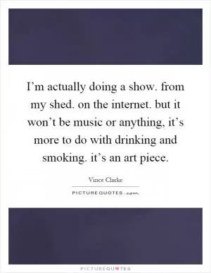 I’m actually doing a show. from my shed. on the internet. but it won’t be music or anything, it’s more to do with drinking and smoking. it’s an art piece Picture Quote #1