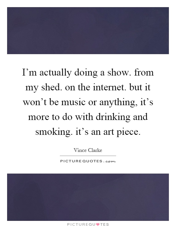 I'm actually doing a show. from my shed. on the internet. but it won't be music or anything, it's more to do with drinking and smoking. it's an art piece Picture Quote #1