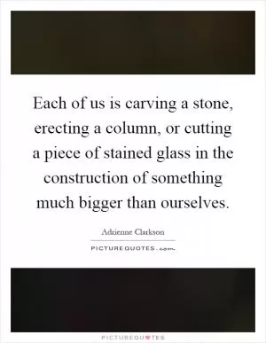 Each of us is carving a stone, erecting a column, or cutting a piece of stained glass in the construction of something much bigger than ourselves Picture Quote #1