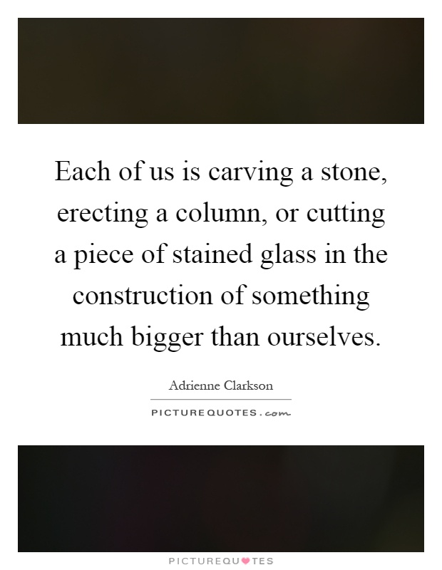 Each of us is carving a stone, erecting a column, or cutting a piece of stained glass in the construction of something much bigger than ourselves Picture Quote #1