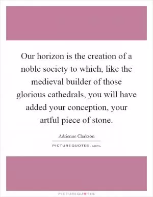 Our horizon is the creation of a noble society to which, like the medieval builder of those glorious cathedrals, you will have added your conception, your artful piece of stone Picture Quote #1