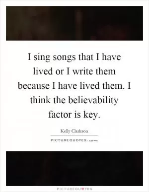 I sing songs that I have lived or I write them because I have lived them. I think the believability factor is key Picture Quote #1
