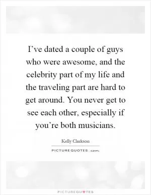 I’ve dated a couple of guys who were awesome, and the celebrity part of my life and the traveling part are hard to get around. You never get to see each other, especially if you’re both musicians Picture Quote #1