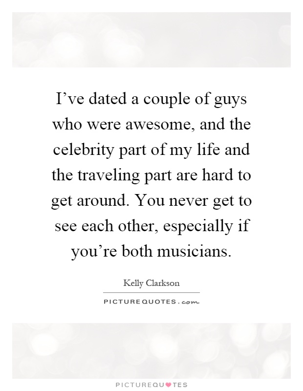 I've dated a couple of guys who were awesome, and the celebrity part of my life and the traveling part are hard to get around. You never get to see each other, especially if you're both musicians Picture Quote #1