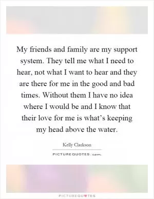 My friends and family are my support system. They tell me what I need to hear, not what I want to hear and they are there for me in the good and bad times. Without them I have no idea where I would be and I know that their love for me is what’s keeping my head above the water Picture Quote #1