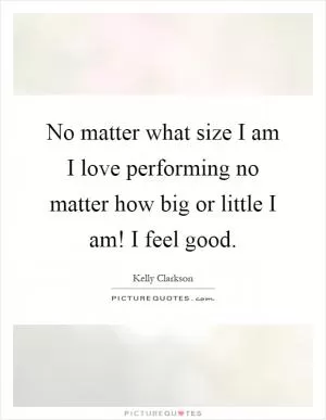 No matter what size I am I love performing no matter how big or little I am! I feel good Picture Quote #1