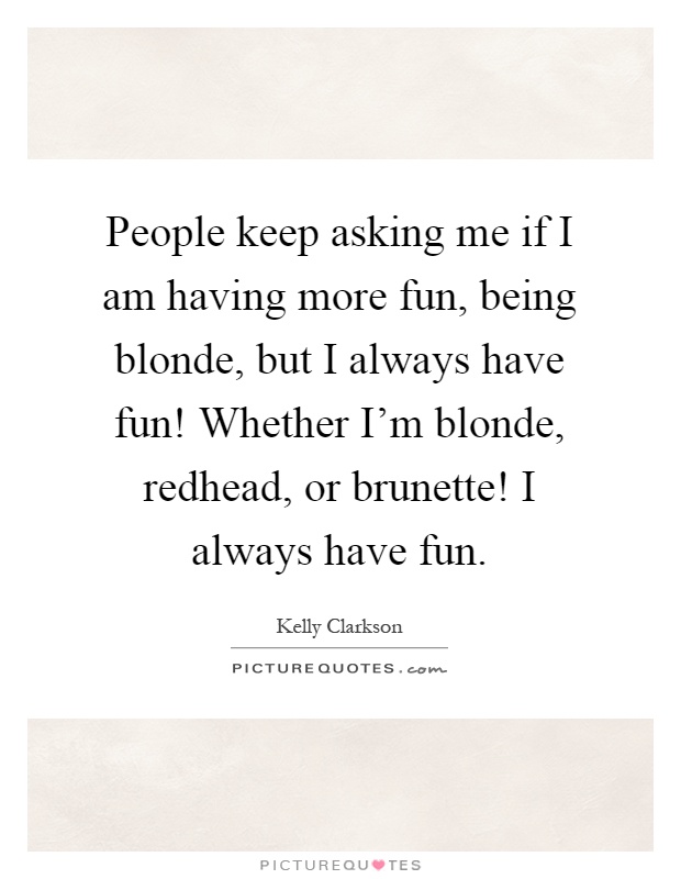 People keep asking me if I am having more fun, being blonde, but I always have fun! Whether I'm blonde, redhead, or brunette! I always have fun Picture Quote #1