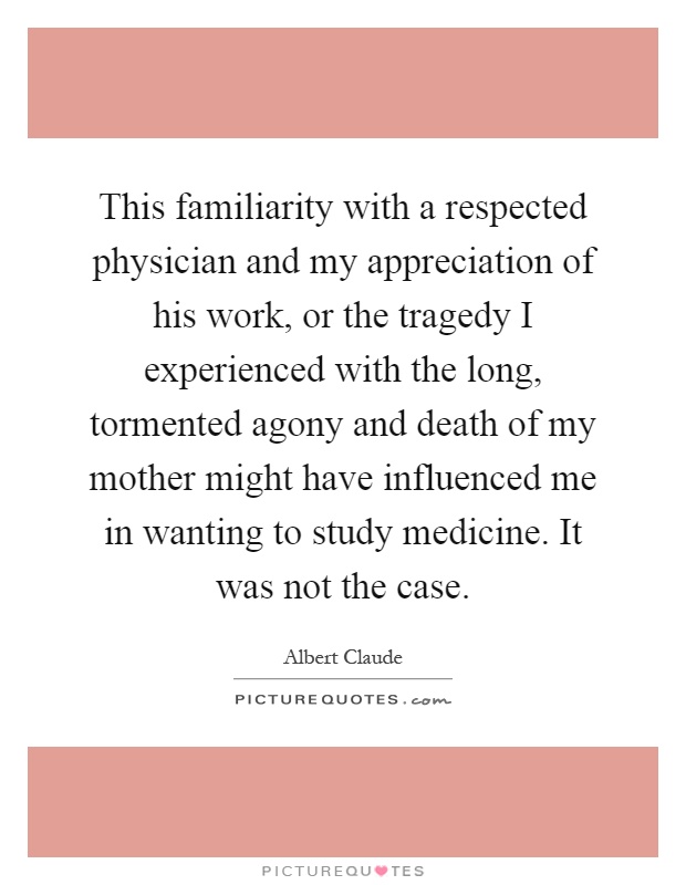 This familiarity with a respected physician and my appreciation of his work, or the tragedy I experienced with the long, tormented agony and death of my mother might have influenced me in wanting to study medicine. It was not the case Picture Quote #1