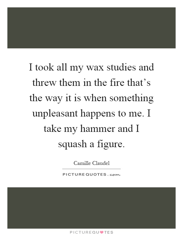 I took all my wax studies and threw them in the fire that's the way it is when something unpleasant happens to me. I take my hammer and I squash a figure Picture Quote #1