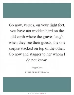 Go now, verses, on your light feet, you have not trodden hard on the old earth where the graves laugh when they see their guests, the one corpse stacked on top of the other. Go now and stagger to her whom I do not know Picture Quote #1