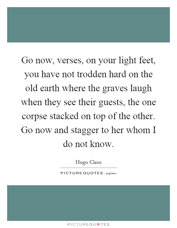 Go now, verses, on your light feet, you have not trodden hard on the old earth where the graves laugh when they see their guests, the one corpse stacked on top of the other. Go now and stagger to her whom I do not know Picture Quote #1