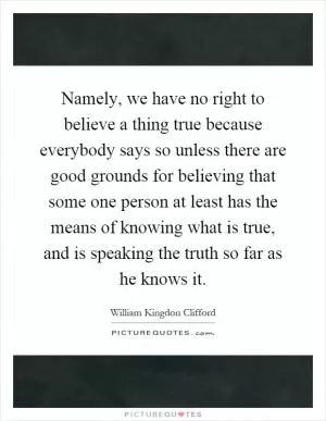 Namely, we have no right to believe a thing true because everybody says so unless there are good grounds for believing that some one person at least has the means of knowing what is true, and is speaking the truth so far as he knows it Picture Quote #1