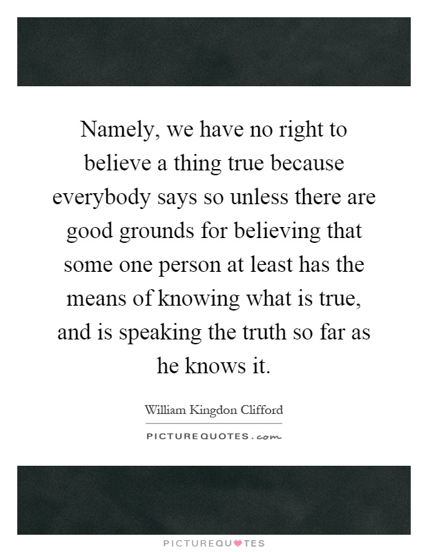 Namely, we have no right to believe a thing true because everybody says so unless there are good grounds for believing that some one person at least has the means of knowing what is true, and is speaking the truth so far as he knows it Picture Quote #1