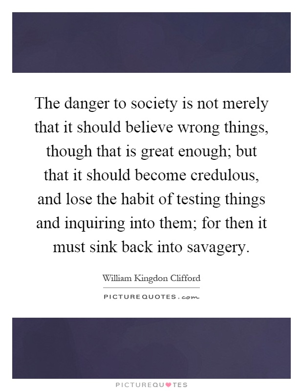 The danger to society is not merely that it should believe wrong things, though that is great enough; but that it should become credulous, and lose the habit of testing things and inquiring into them; for then it must sink back into savagery Picture Quote #1