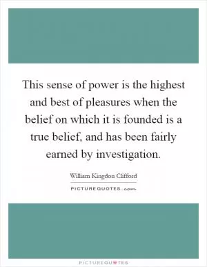 This sense of power is the highest and best of pleasures when the belief on which it is founded is a true belief, and has been fairly earned by investigation Picture Quote #1