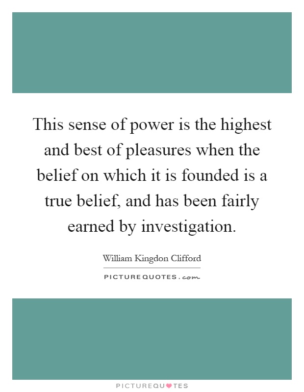 This sense of power is the highest and best of pleasures when the belief on which it is founded is a true belief, and has been fairly earned by investigation Picture Quote #1