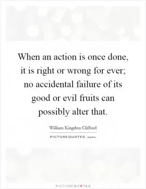 When an action is once done, it is right or wrong for ever; no accidental failure of its good or evil fruits can possibly alter that Picture Quote #1