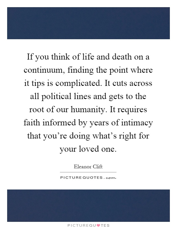 If you think of life and death on a continuum, finding the point where it tips is complicated. It cuts across all political lines and gets to the root of our humanity. It requires faith informed by years of intimacy that you're doing what's right for your loved one Picture Quote #1