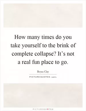 How many times do you take yourself to the brink of complete collapse? It’s not a real fun place to go Picture Quote #1