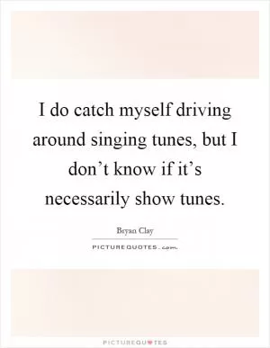 I do catch myself driving around singing tunes, but I don’t know if it’s necessarily show tunes Picture Quote #1