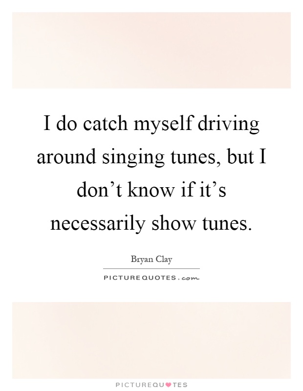 I do catch myself driving around singing tunes, but I don't know if it's necessarily show tunes Picture Quote #1