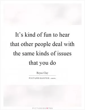 It’s kind of fun to hear that other people deal with the same kinds of issues that you do Picture Quote #1