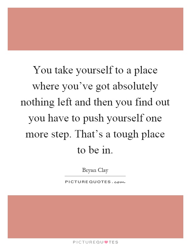 You take yourself to a place where you've got absolutely nothing left and then you find out you have to push yourself one more step. That's a tough place to be in Picture Quote #1