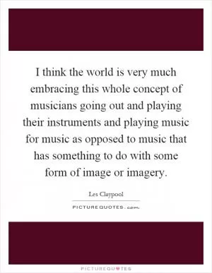 I think the world is very much embracing this whole concept of musicians going out and playing their instruments and playing music for music as opposed to music that has something to do with some form of image or imagery Picture Quote #1