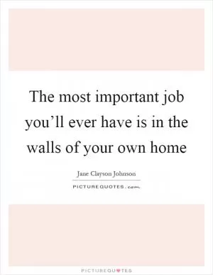 The most important job you’ll ever have is in the walls of your own home Picture Quote #1